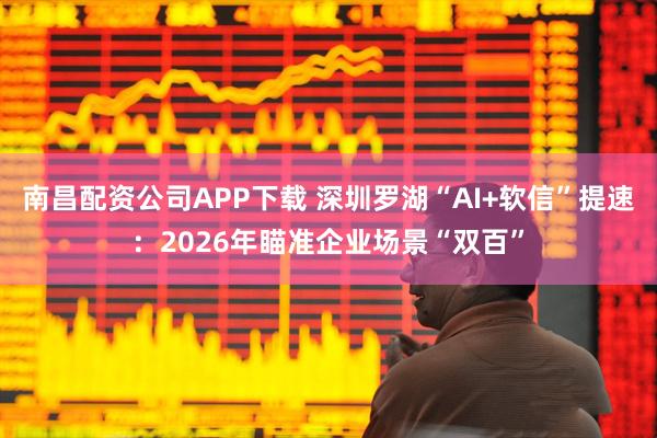 南昌配资公司APP下载 深圳罗湖“AI+软信”提速：2026年瞄准企业场景“双百”