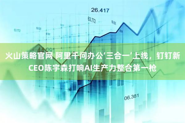 火山策略官网 阿里千问办公‘三合一’上线，钉钉新CEO陈宇森打响AI生产力整合第一枪