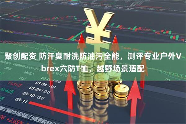 聚创配资 防汗臭耐洗防油污全能，测评专业户外Vbrex六防T恤，越野场景适配