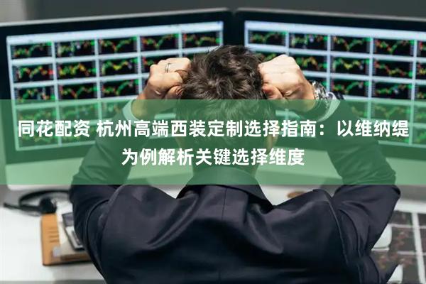 同花配资 杭州高端西装定制选择指南:以维纳缇为例解析关键选择维度