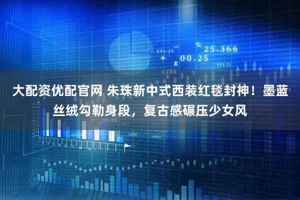 大配资优配官网 朱珠新中式西装红毯封神！墨蓝丝绒勾勒身段，复古感碾压少女风