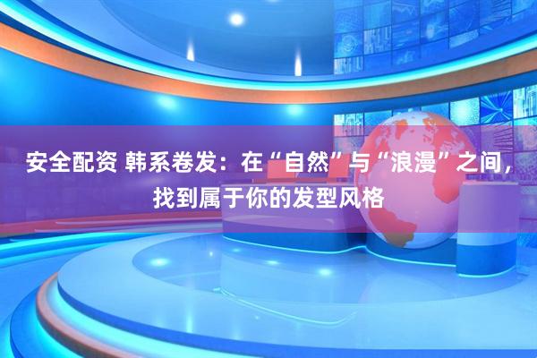 安全配资 韩系卷发：在“自然”与“浪漫”之间，找到属于你的发型风格