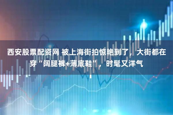 西安股票配资网 被上海街拍惊艳到了，大街都在穿“阔腿裤+薄底鞋”，时髦又洋气