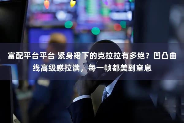 富配平台平台 紧身裙下的克拉拉有多绝？凹凸曲线高级感拉满，每一帧都美到窒息