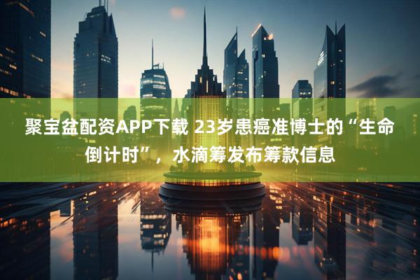 聚宝盆配资APP下载 23岁患癌准博士的“生命倒计时”，水滴筹发布筹款信息