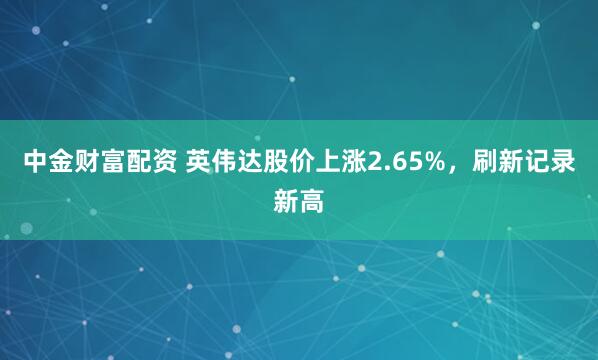 中金财富配资 英伟达股价上涨2.65%，刷新记录新高