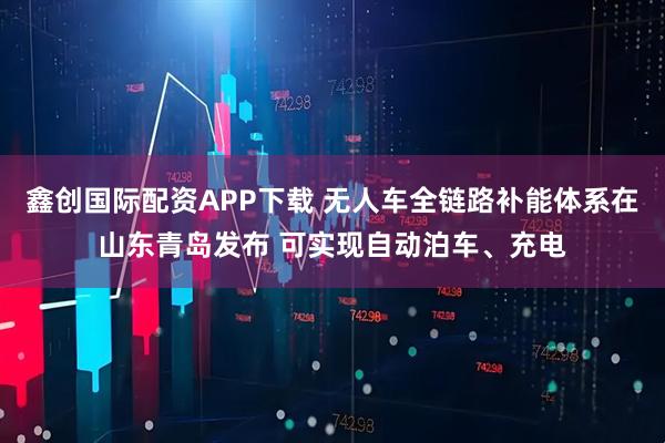 鑫创国际配资APP下载 无人车全链路补能体系在山东青岛发布 可实现自动泊车、充电