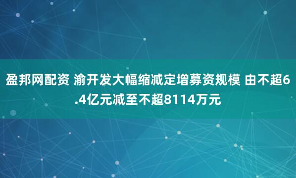 盈邦网配资 渝开发大幅缩减定增募资规模 由不超6.4亿元减至不超8114万元