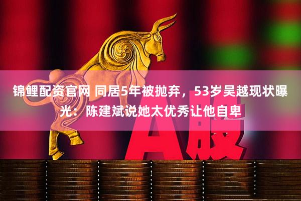 锦鲤配资官网 同居5年被抛弃，53岁吴越现状曝光：陈建斌说她太优秀让他自卑