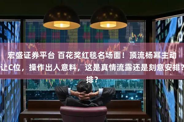 宏盛证券平台 百花奖红毯名场面！顶流杨幂主动让C位，操作出人意料，这是真情流露还是刻意安排？