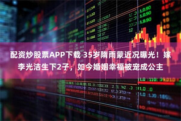 配资炒股票APP下载 35岁隋雨蒙近况曝光！嫁李光洁生下2子，如今婚姻幸福被宠成公主