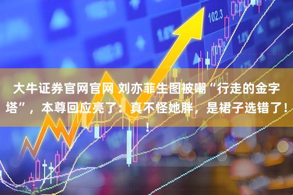 大牛证券官网官网 刘亦菲生图被嘲“行走的金字塔”，本尊回应亮了：真不怪她胖，是裙子选错了！