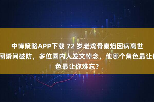 中博策略APP下载 72 岁老戏骨秦焰因病离世，娱乐圈瞬间破防，多位圈内人发文悼念，他哪个角色最让你难忘？