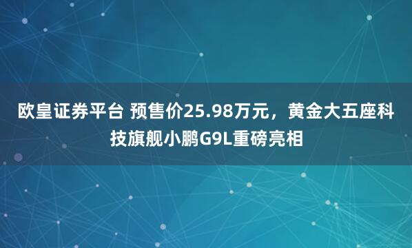 欧皇证券平台 预售价25.98万元,黄金大五座科技旗舰小鹏G9L重磅亮相