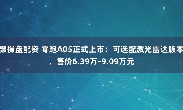 聚操盘配资 零跑A05正式上市:可选配激光雷达版本,售价6.39万-9.09万元
