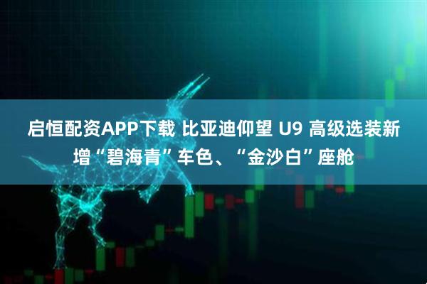 启恒配资APP下载 比亚迪仰望 U9 高级选装新增“碧海青”车色、“金沙白”座舱