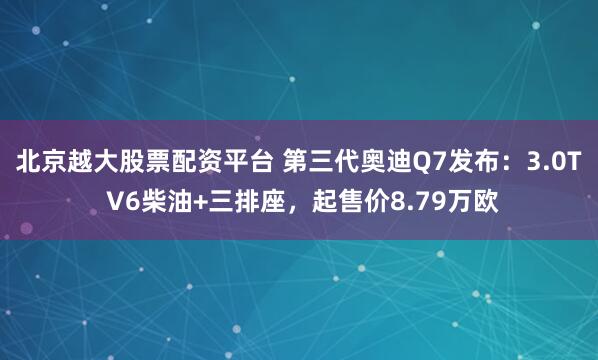 北京越大股票配资平台 第三代奥迪Q7发布：3.0T V6柴油+三排座，起售价8.79万欧