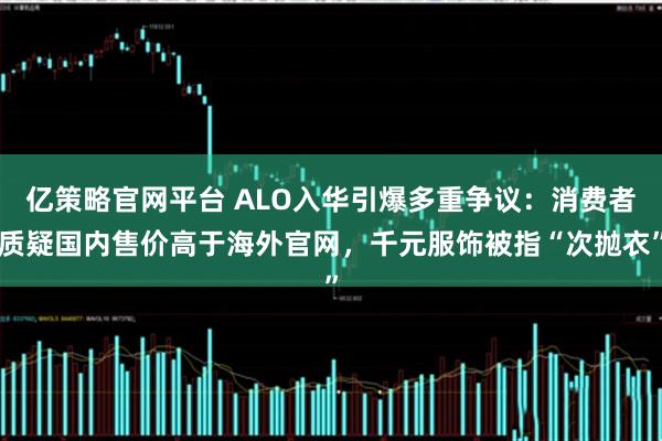亿策略官网平台 ALO入华引爆多重争议：消费者质疑国内售价高于海外官网，千元服饰被指“次抛衣”
