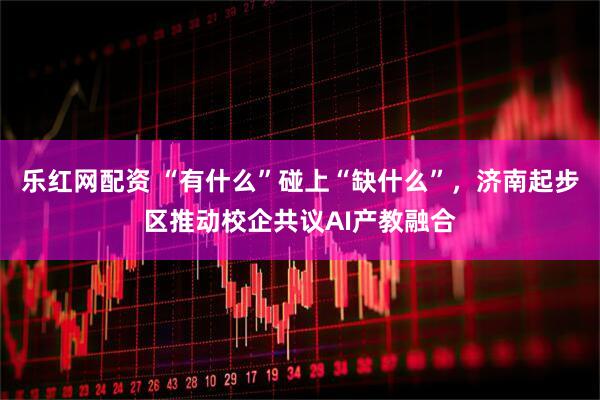 乐红网配资 “有什么”碰上“缺什么”，济南起步区推动校企共议AI产教融合