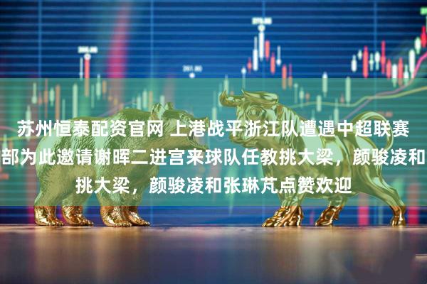 苏州恒泰配资官网 上港战平浙江队遭遇中超联赛多轮不胜！俱乐部为此邀请谢晖二进宫来球队任教挑大梁，颜骏凌和张琳芃点赞欢迎