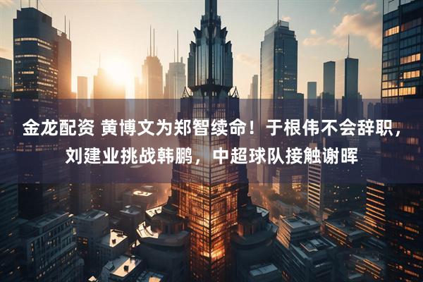 金龙配资 黄博文为郑智续命！于根伟不会辞职，刘建业挑战韩鹏，中超球队接触谢晖