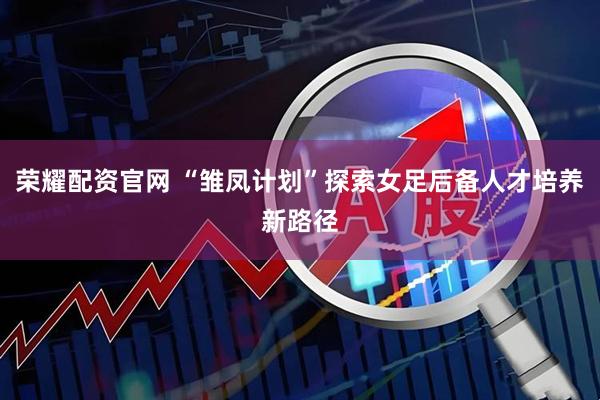 荣耀配资官网 “雏凤计划”探索女足后备人才培养新路径