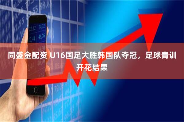 同盛金配资 U16国足大胜韩国队夺冠，足球青训开花结果