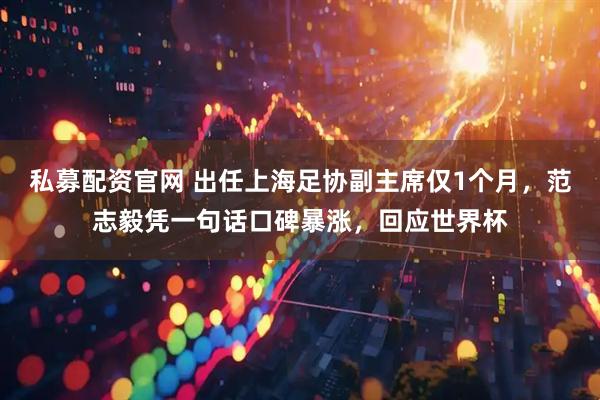 私募配资官网 出任上海足协副主席仅1个月，范志毅凭一句话口碑暴涨，回应世界杯