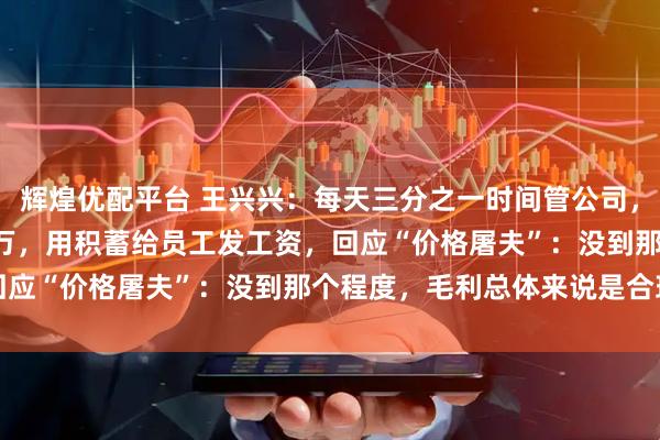 辉煌优配平台 王兴兴：每天三分之一时间管公司，2018年账面仅剩10多万，用积蓄给员工发工资，回应“价格屠夫”：没到那个程度，毛利总体来说是合理的