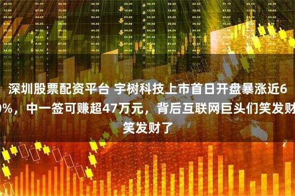 深圳股票配资平台 宇树科技上市首日开盘暴涨近630%，中一签可赚超47万元，背后互联网巨头们笑发财了