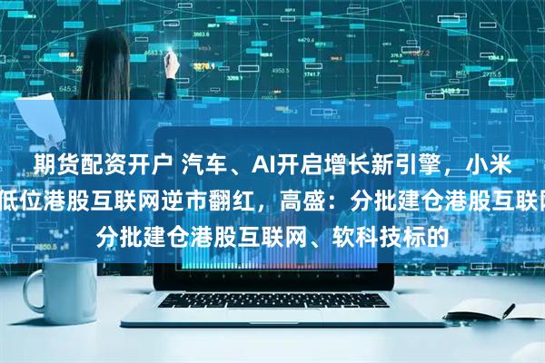 期货配资开户 汽车、AI开启增长新引擎，小米绩后领涨6%，低位港股互联网逆市翻红，高盛：分批建仓港股互联网、软科技标的