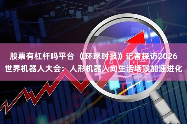 股票有杠杆吗平台 《环球时报》记者探访2026世界机器人大会：人形机器人向生活场景加速进化